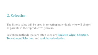 2. Selection
The fitness value will be used in selecting individuals who will chosen
as parents in the reproductive process.
Selection methods that are often used are Roulette Wheel Selection,
Tournament Selection, and rank-based selection.
 