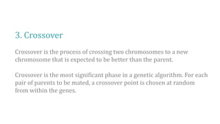 3. Crossover
Crossover is the process of crossing two chromosomes to a new
chromosome that is expected to be better than the parent.
Crossover is the most significant phase in a genetic algorithm. For each
pair of parents to be mated, a crossover point is chosen at random
from within the genes.
 