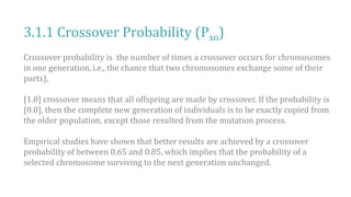 3.1.1 Crossover Probability (Pxo)
Crossover probability is the number of times a crossover occurs for chromosomes
in one generation, i.e., the chance that two chromosomes exchange some of their
parts),
[1.0] crossover means that all offspring are made by crossover. If the probability is
[0.0], then the complete new generation of individuals is to be exactly copied from
the older population, except those resulted from the mutation process.
Empirical studies have shown that better results are achieved by a crossover
probability of between 0.65 and 0.85, which implies that the probability of a
selected chromosome surviving to the next generation unchanged.
 