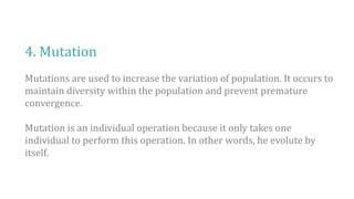 4. Mutation
Mutations are used to increase the variation of population. It occurs to
maintain diversity within the population and prevent premature
convergence.
Mutation is an individual operation because it only takes one
individual to perform this operation. In other words, he evolute by
itself.
 