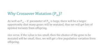 Why Crossover Mutation (Pm)?
As well as Pxo – if parameter of Pm is large, there will be a larger
opportunity that many genes will be mutated, thus we will get lots of
optimal variants from offspring.
vice versa, if the value is too small, then the chance of the gene to be
mutated will be small, thus, we will get a few population variation from
offspring.
 