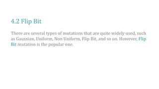 4.2 Flip Bit
There are several types of mutations that are quite widely used, such
as Gaussian, Uniform, Non Uniform, Flip Bit, and so on. However, Flip
Bit mutation is the popular one.
 