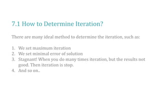 7.1 How to Determine Iteration?
There are many ideal method to determine the iteration, such as:
1. We set maximum iteration
2. We set minimal error of solution
3. Stagnant! When you do many times iteration, but the results not
good. Then iteration is stop.
4. And so on..
 