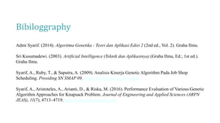 Bibiloggraphy
Admi Syarif. (2014). Algoritma Genetika - Teori dan Aplikasi Edisi 2 (2nd ed., Vol. 2). Graha Ilmu.
Sri Kusumadewi. (2003). Artificial Intelligence (Teknik dan Aplikasinya) (Graha Ilmu, Ed.; 1st ed.).
Graha Ilmu.
Syarif, A., Ruby, T., & Saputra, A. (2009). Analisis Kinerja Genetic Algorithm Pada Job Shop
Scheduling. Prosiding SN SMAP 09. http://www.unila.ac.id/~mipa/
Syarif, A., Aristoteles, A., Arianti, D., & Riska, M. (2016). Performance Evaluation of Various Genetic
Algorithm Approaches for Knapsack Problem. Journal of Engineering and Applied Sciences (ARPN
JEAS), 11(7), 4713–4719. http://www.arpnjournal.com
 