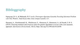 Bibiloggraphy
Suprayogi, D. A., & Mahmudy, W. F. (n.d.). Penerapan Algoritma Genetika Traveling Salesman Problem
with Time Window: Studi Kasus Rute Antar Jemput Laundry 121.
Hassanat, A., Almohammadi, K., Alkafaween, E., Abunawas, E., Hammouri, A., & Prasath, V. B. S.
(2019). Choosing mutation and crossover ratios for genetic algorithms-a review with a new dynamic
approach. Information (Switzerland), 10(12). https://doi.org/10.3390/info10120390
 