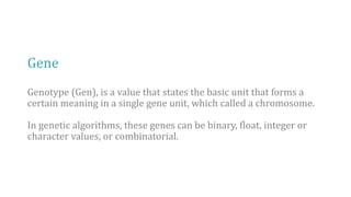 Gene
Genotype (Gen), is a value that states the basic unit that forms a
certain meaning in a single gene unit, which called a chromosome.
In genetic algorithms, these genes can be binary, float, integer or
character values, or combinatorial.
 
