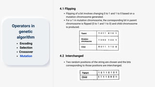 4.1 Flipping
Operators in
genetic
algorithm
Encoding
Selection
Crossover
Mutation
Flipping of a bit involves changing 0 to 1 and 1 to 0 based on a
mutation chromosome generated.
For a 1 in mutation chromosome, the corresponding bit in parent
chromosome is flipped (0 to 1 and 1 to 0) and child chromosome
is produced.
4.2 Interchanged
Two random positions of the string are chosen and the bits
corresponding to those positions are interchanged.
 
