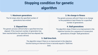 Stopping condition for genetic
algorithm
1. Maximum generations
The GA stops when the specified number of
generations has evolved
2. Elapsed time
The generic process will end when a specified time has
elapsed. If the maximum number of generation has
been reached before the specified time has elapsed, the
process will end.
3. No change in fitness
The genetic process will end if there is no change
to the population's best fitness for a specified
number of generations.
4. Stall generations
The algorithm stops if there is no improvement in the
objective function for a sequence of consecutive
generations of length "Stall generations".
5. Stall time limit.
The algorithm stops if there is no improvement in the objective
function during an interval of time in seconds equal to "Stall time
limit.
 