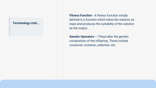 Terminology cntd...
Fitness Function - A fitness function simply
defined is a function which takes the solution as
input and produces the suitability of the solution
as the output.
Genetic Operators — These alter the genetic
composition of the offspring. These include
crossover, mutation, selection, etc.
 