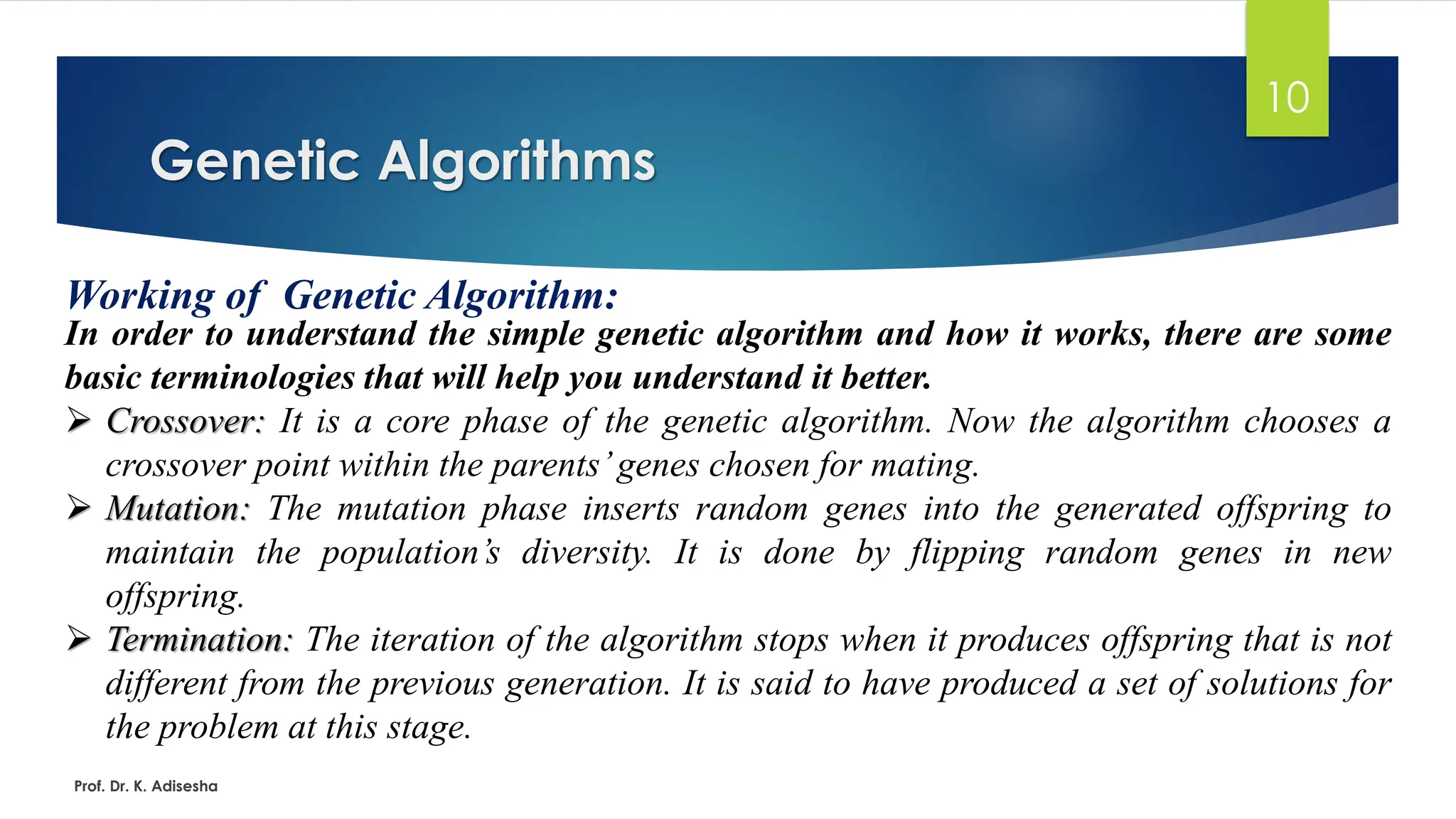 Genetic Algorithms
10
Working of Genetic Algorithm:
In order to understand the simple genetic algorithm and how it works, there are some
basic terminologies that will help you understand it better.
➢ Crossover: It is a core phase of the genetic algorithm. Now the algorithm chooses a
crossover point within the parents’genes chosen for mating.
➢ Mutation: The mutation phase inserts random genes into the generated offspring to
maintain the population’s diversity. It is done by flipping random genes in new
offspring.
➢ Termination: The iteration of the algorithm stops when it produces offspring that is not
different from the previous generation. It is said to have produced a set of solutions for
the problem at this stage.
Prof. Dr. K. Adisesha
 