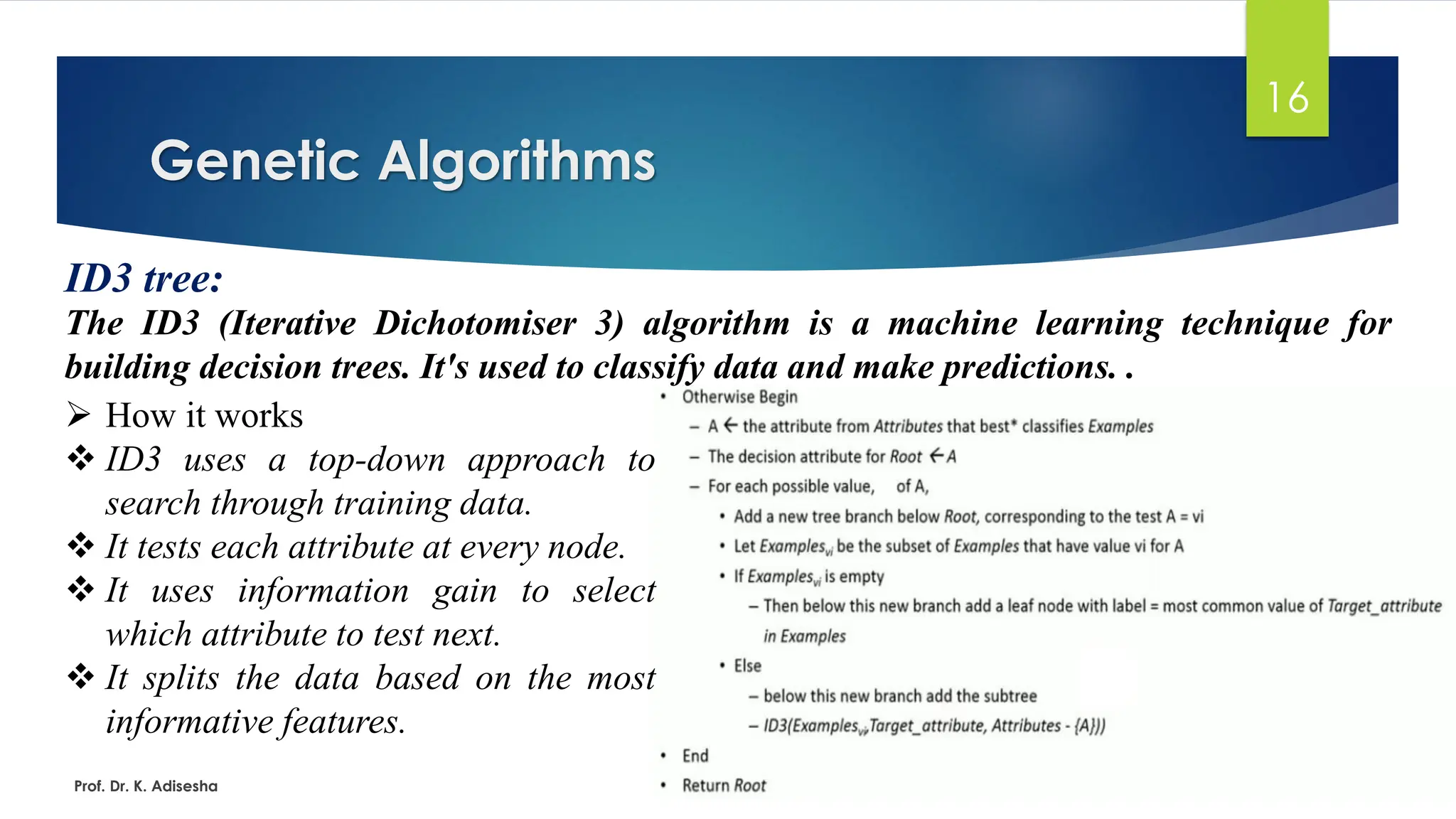 Genetic Algorithms
16
ID3 tree:
The ID3 (Iterative Dichotomiser 3) algorithm is a machine learning technique for
building decision trees. It's used to classify data and make predictions. .
Prof. Dr. K. Adisesha
➢ How it works
❖ ID3 uses a top-down approach to
search through training data.
❖ It tests each attribute at every node.
❖ It uses information gain to select
which attribute to test next.
❖ It splits the data based on the most
informative features.
 
