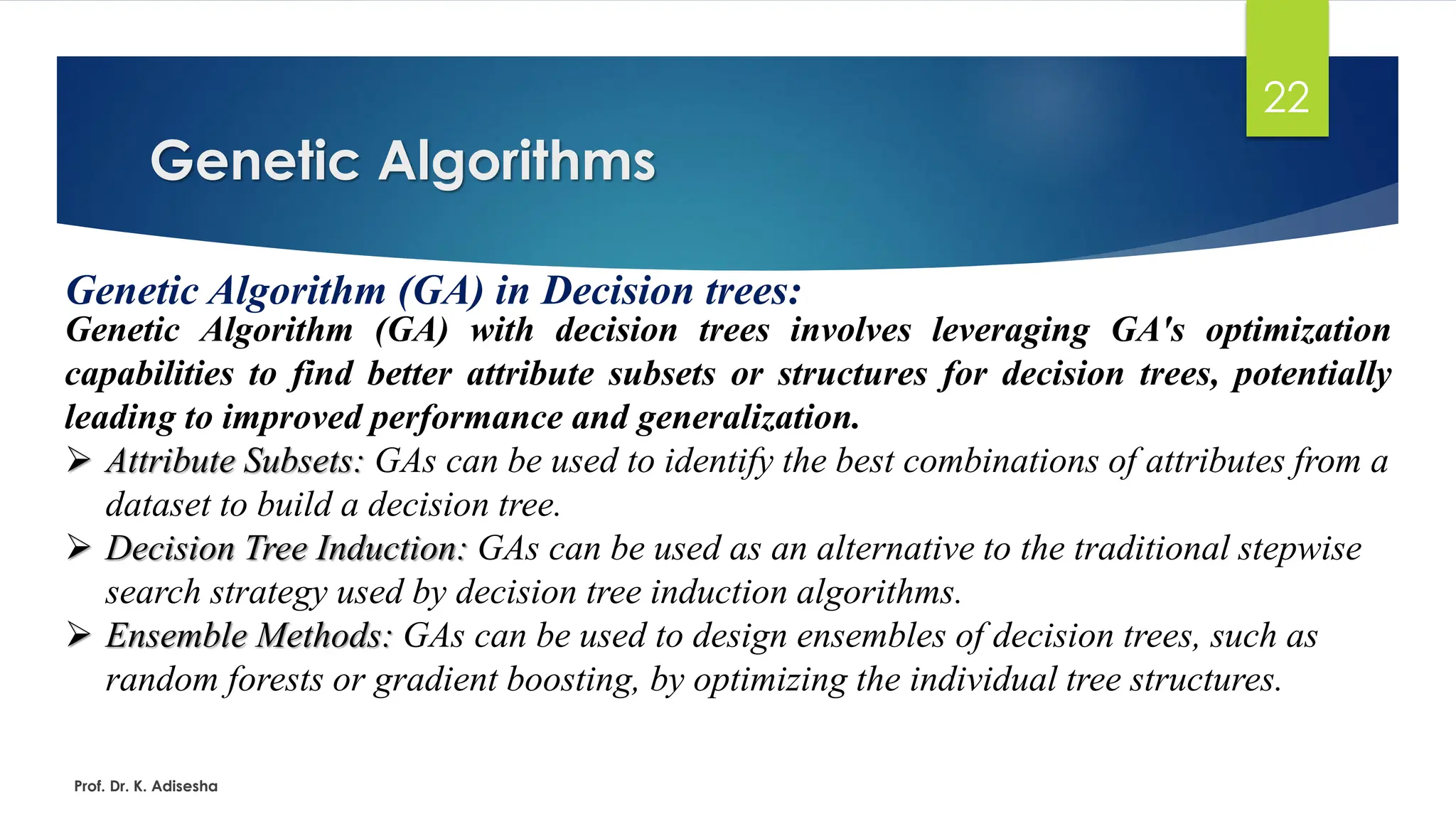 Genetic Algorithms
22
Genetic Algorithm (GA) in Decision trees:
Genetic Algorithm (GA) with decision trees involves leveraging GA's optimization
capabilities to find better attribute subsets or structures for decision trees, potentially
leading to improved performance and generalization.
➢ Attribute Subsets: GAs can be used to identify the best combinations of attributes from a
dataset to build a decision tree.
➢ Decision Tree Induction: GAs can be used as an alternative to the traditional stepwise
search strategy used by decision tree induction algorithms.
➢ Ensemble Methods: GAs can be used to design ensembles of decision trees, such as
random forests or gradient boosting, by optimizing the individual tree structures.
Prof. Dr. K. Adisesha
 