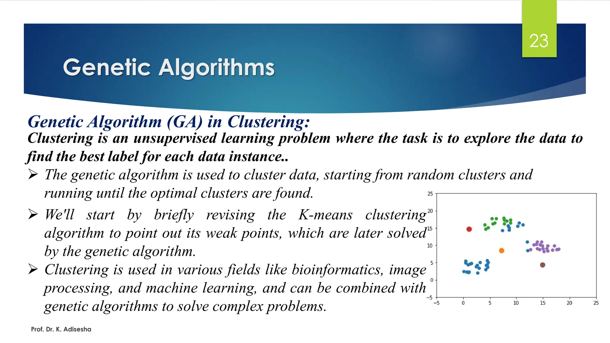 Genetic Algorithms
23
Genetic Algorithm (GA) in Clustering:
Clustering is an unsupervised learning problem where the task is to explore the data to
find the best label for each data instance..
➢ The genetic algorithm is used to cluster data, starting from random clusters and
running until the optimal clusters are found.
Prof. Dr. K. Adisesha
➢ We'll start by briefly revising the K-means clustering
algorithm to point out its weak points, which are later solved
by the genetic algorithm.
➢ Clustering is used in various fields like bioinformatics, image
processing, and machine learning, and can be combined with
genetic algorithms to solve complex problems.
 