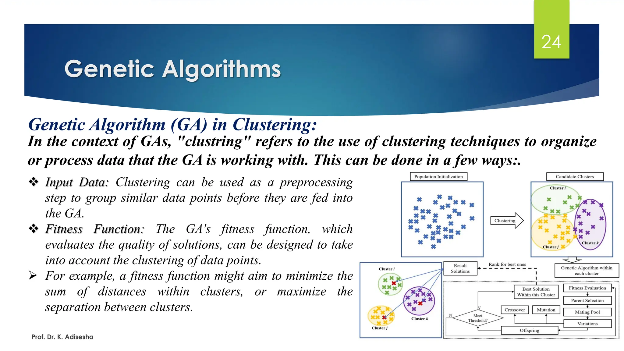 Genetic Algorithms
24
Genetic Algorithm (GA) in Clustering:
In the context of GAs, "clustring" refers to the use of clustering techniques to organize
or process data that the GA is working with. This can be done in a few ways:.
Prof. Dr. K. Adisesha
❖ Input Data: Clustering can be used as a preprocessing
step to group similar data points before they are fed into
the GA.
❖ Fitness Function: The GA's fitness function, which
evaluates the quality of solutions, can be designed to take
into account the clustering of data points.
➢ For example, a fitness function might aim to minimize the
sum of distances within clusters, or maximize the
separation between clusters.
 