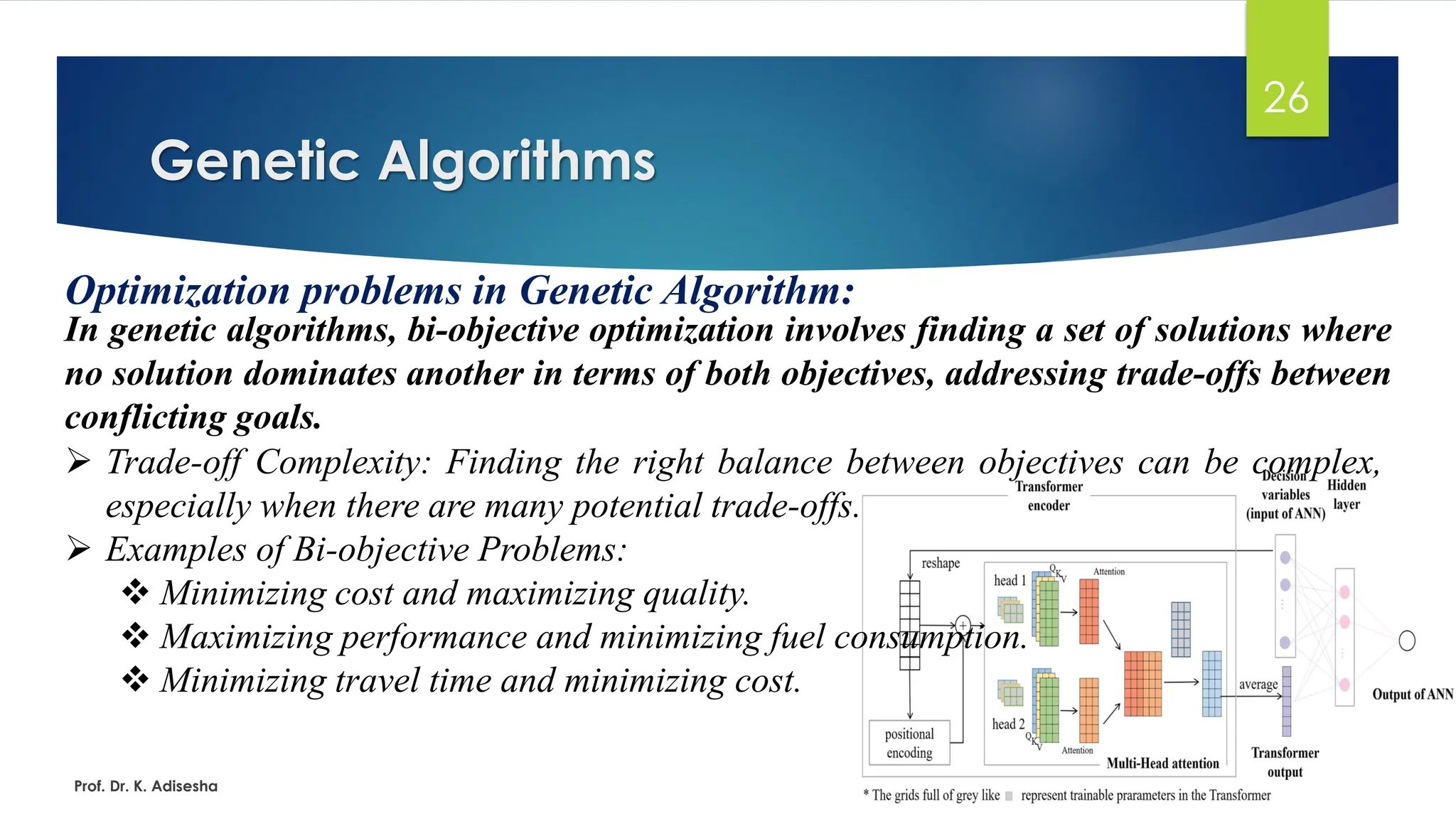 Genetic Algorithms
26
Optimization problems in Genetic Algorithm:
In genetic algorithms, bi-objective optimization involves finding a set of solutions where
no solution dominates another in terms of both objectives, addressing trade-offs between
conflicting goals.
Prof. Dr. K. Adisesha
➢ Trade-off Complexity: Finding the right balance between objectives can be complex,
especially when there are many potential trade-offs.
➢ Examples of Bi-objective Problems:
❖ Minimizing cost and maximizing quality.
❖ Maximizing performance and minimizing fuel consumption.
❖ Minimizing travel time and minimizing cost.
 