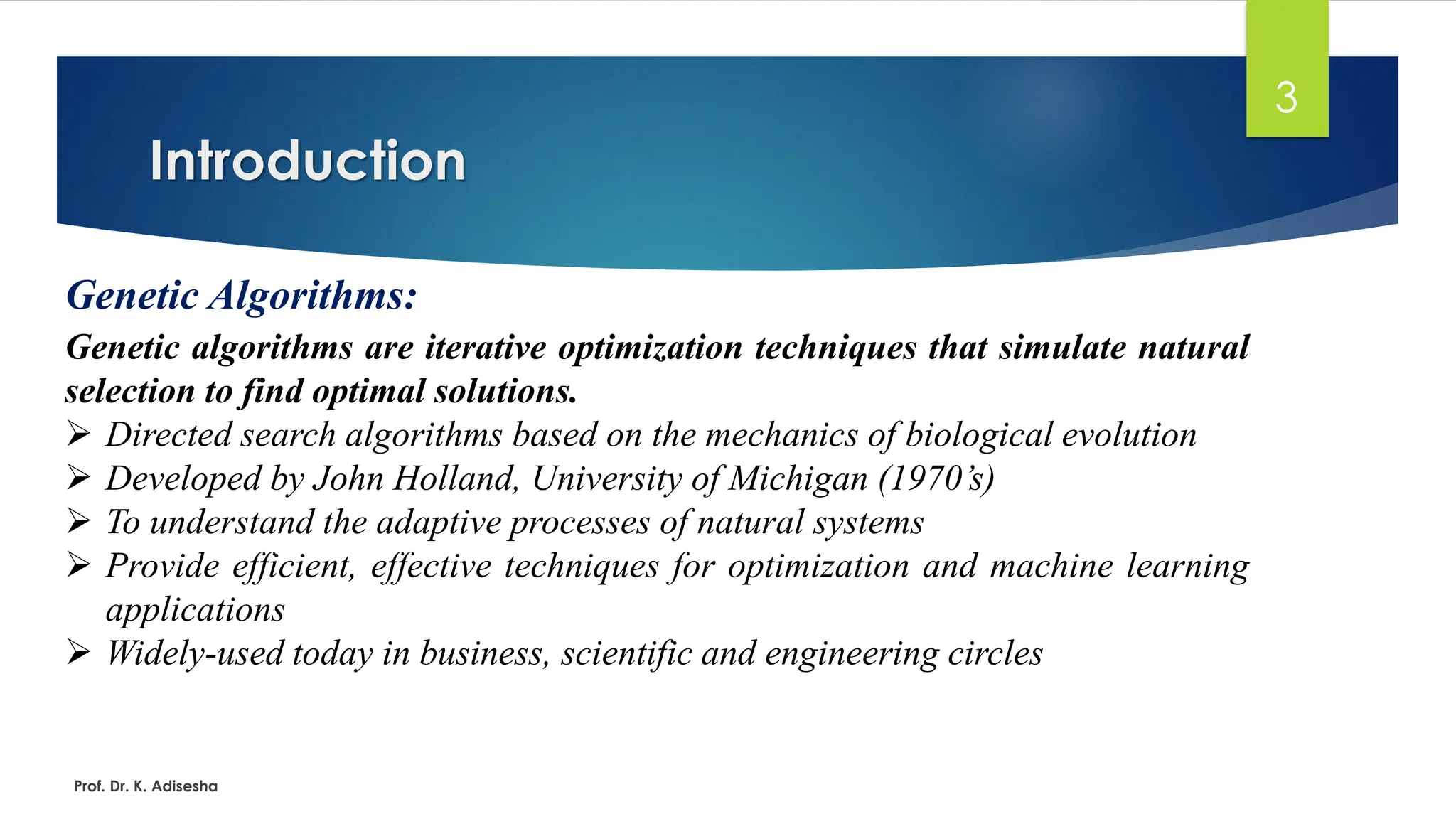 Introduction
3
Genetic Algorithms:
Genetic algorithms are iterative optimization techniques that simulate natural
selection to find optimal solutions.
➢ Directed search algorithms based on the mechanics of biological evolution
➢ Developed by John Holland, University of Michigan (1970’s)
➢ To understand the adaptive processes of natural systems
➢ Provide efficient, effective techniques for optimization and machine learning
applications
➢ Widely-used today in business, scientific and engineering circles
Prof. Dr. K. Adisesha
 