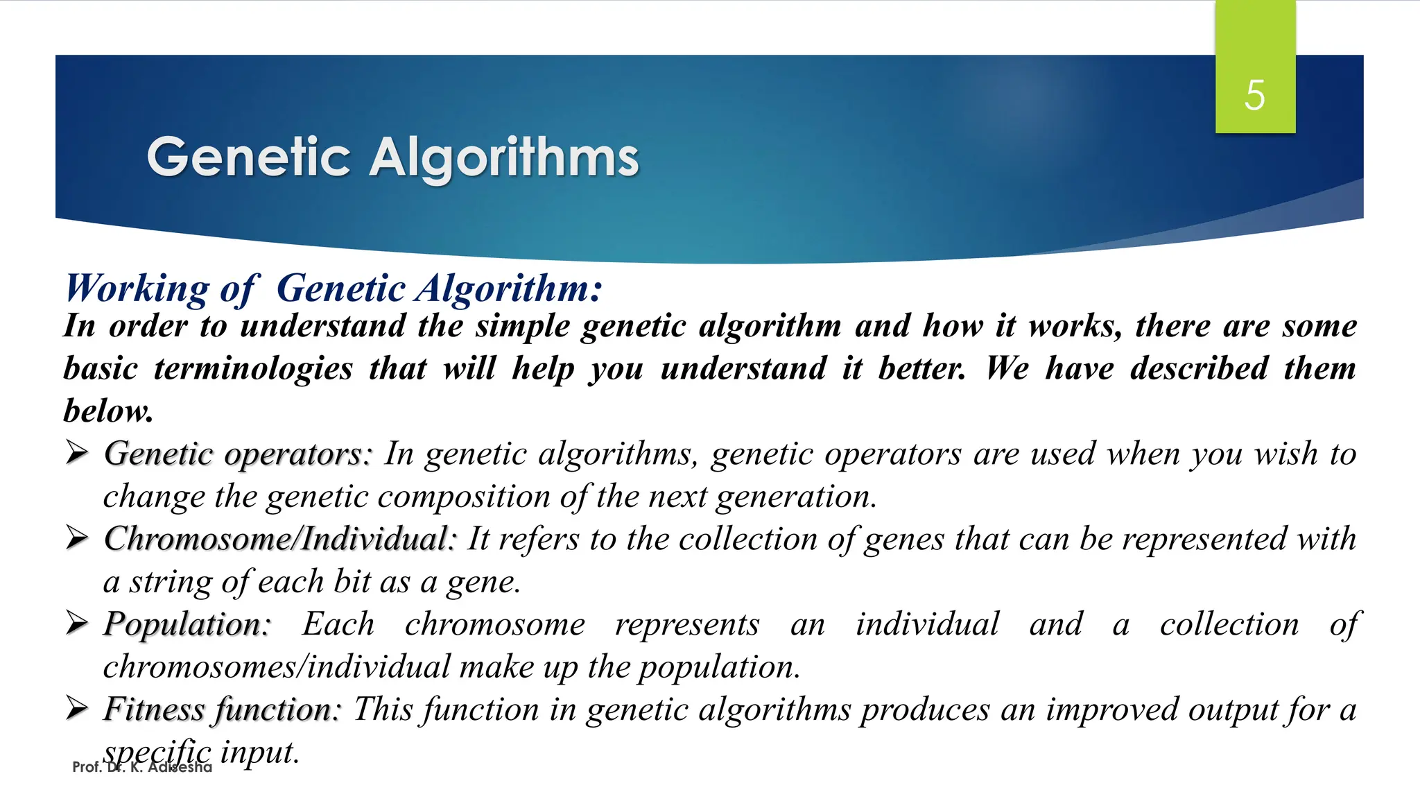 Genetic Algorithms
5
Working of Genetic Algorithm:
In order to understand the simple genetic algorithm and how it works, there are some
basic terminologies that will help you understand it better. We have described them
below.
➢ Genetic operators: In genetic algorithms, genetic operators are used when you wish to
change the genetic composition of the next generation.
➢ Chromosome/Individual: It refers to the collection of genes that can be represented with
a string of each bit as a gene.
➢ Population: Each chromosome represents an individual and a collection of
chromosomes/individual make up the population.
➢ Fitness function: This function in genetic algorithms produces an improved output for a
specific input.
Prof. Dr. K. Adisesha
 