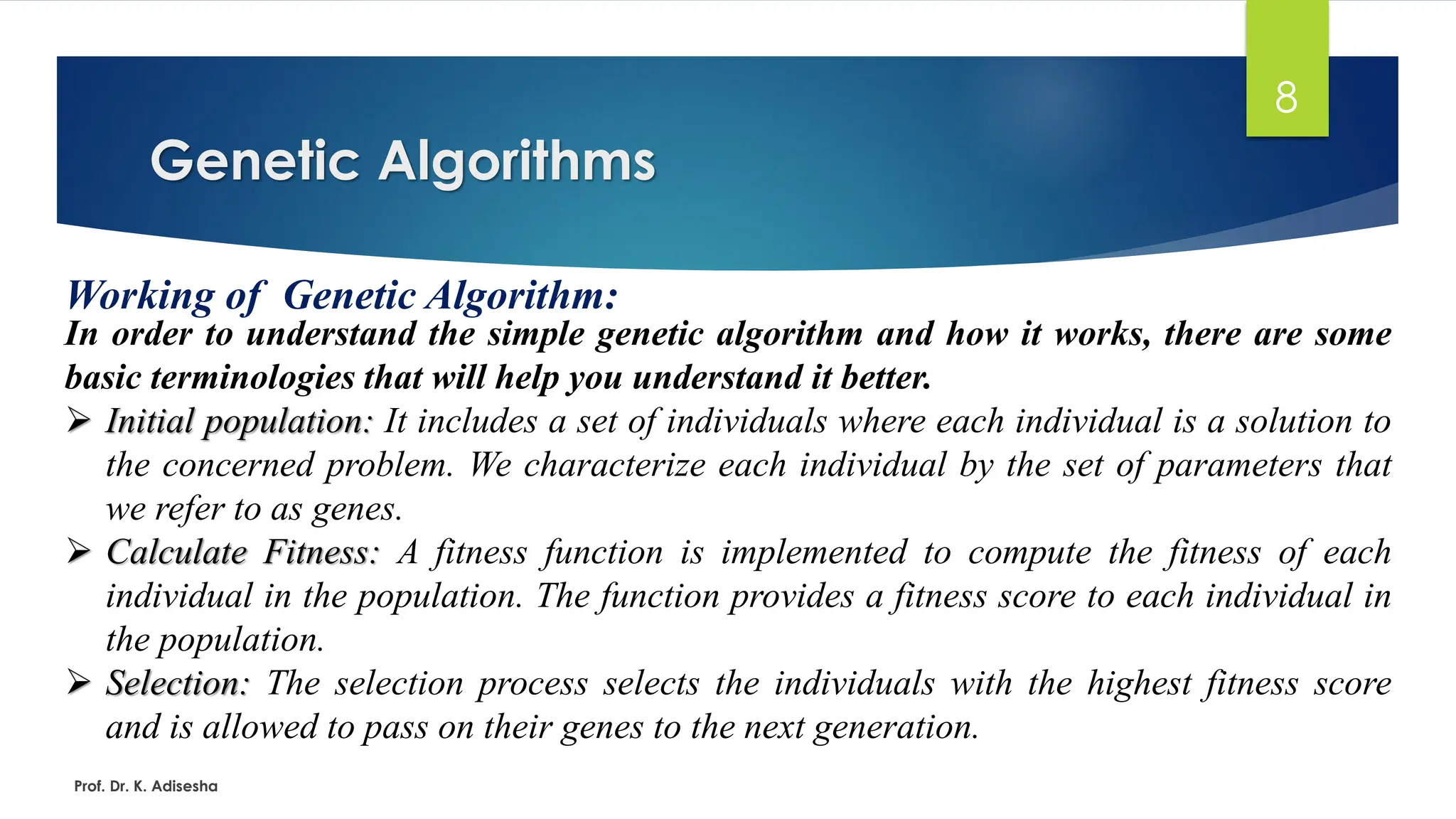 Genetic Algorithms
8
Working of Genetic Algorithm:
In order to understand the simple genetic algorithm and how it works, there are some
basic terminologies that will help you understand it better.
➢ Initial population: It includes a set of individuals where each individual is a solution to
the concerned problem. We characterize each individual by the set of parameters that
we refer to as genes.
➢ Calculate Fitness: A fitness function is implemented to compute the fitness of each
individual in the population. The function provides a fitness score to each individual in
the population.
➢ Selection: The selection process selects the individuals with the highest fitness score
and is allowed to pass on their genes to the next generation.
Prof. Dr. K. Adisesha
 