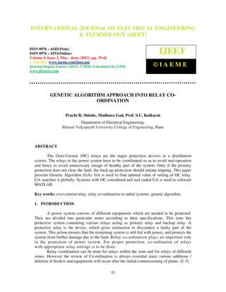 International Journal of Electrical Engineering and Technology (IJEET), ISSN 0976 –
6545(Print), ISSN 0976 – 6553(Online) Volume 4, Issue 3, May - June (2013), © IAEME
35
GENETIC ALGORITHM APPROACH INTO RELAY CO-
ORDINATION
Prachi R. Shinde, Madhura Gad, Prof. S.U. Kulkarni
Department of Electrical Engineering,
Bharati Vidyapeeth University College of Engineering, Pune
ABSTRACT
The Over-Current (OC) relays are the major protection devices in a distribution
system. The relays in the power system have to be coordinated so as to avoid mal-operation
and hence to avoid unnecessary outage of healthy part of the system. Only if the primary
protection does not clear the fault, the back-up protection should initiate tripping. This paper
presents Genetic Algorithm (GA). GA is used to find optimal value of setting of OC relay.
GA searches it globally. Systems with OC considered and real coded GA is used in software
MATLAB.
Key words: over-current relay, relay co-ordination in radial systems, genetic algorithm.
1. INTRODUCTION
A power system consists of different equipments which are needed to be protected.
They are divided into particular zones according to their specifications. This zone has
protective system containing various relays acting as primary relay and backup relay. A
protective relay is the device, which gives instruction to disconnect a faulty part of the
system. This action ensures that the remaining system is still fed with power, and protects the
system from further damage due to the fault. Relay co-ordination plays an important role
in the protection of power system. For proper protection, co-ordination of relays
with appropriate relay settings is to be done.
Relay coordination can be done for relays within the zone and for relays of different
zones. However the review of Co-ordination is always essential since various additions /
deletion of feeders and equipments will occur after the initial commissioning of plants. [1-3]
INTERNATIONAL JOURNAL OF ELECTRICAL ENGINEERING
& TECHNOLOGY (IJEET)
ISSN 0976 – 6545(Print)
ISSN 0976 – 6553(Online)
Volume 4, Issue 3, May - June (2013), pp. 35-42
© IAEME: www.iaeme.com/ijeet.asp
Journal Impact Factor (2013): 5.5028 (Calculated by GISI)
www.jifactor.com
IJEET
© I A E M E
 