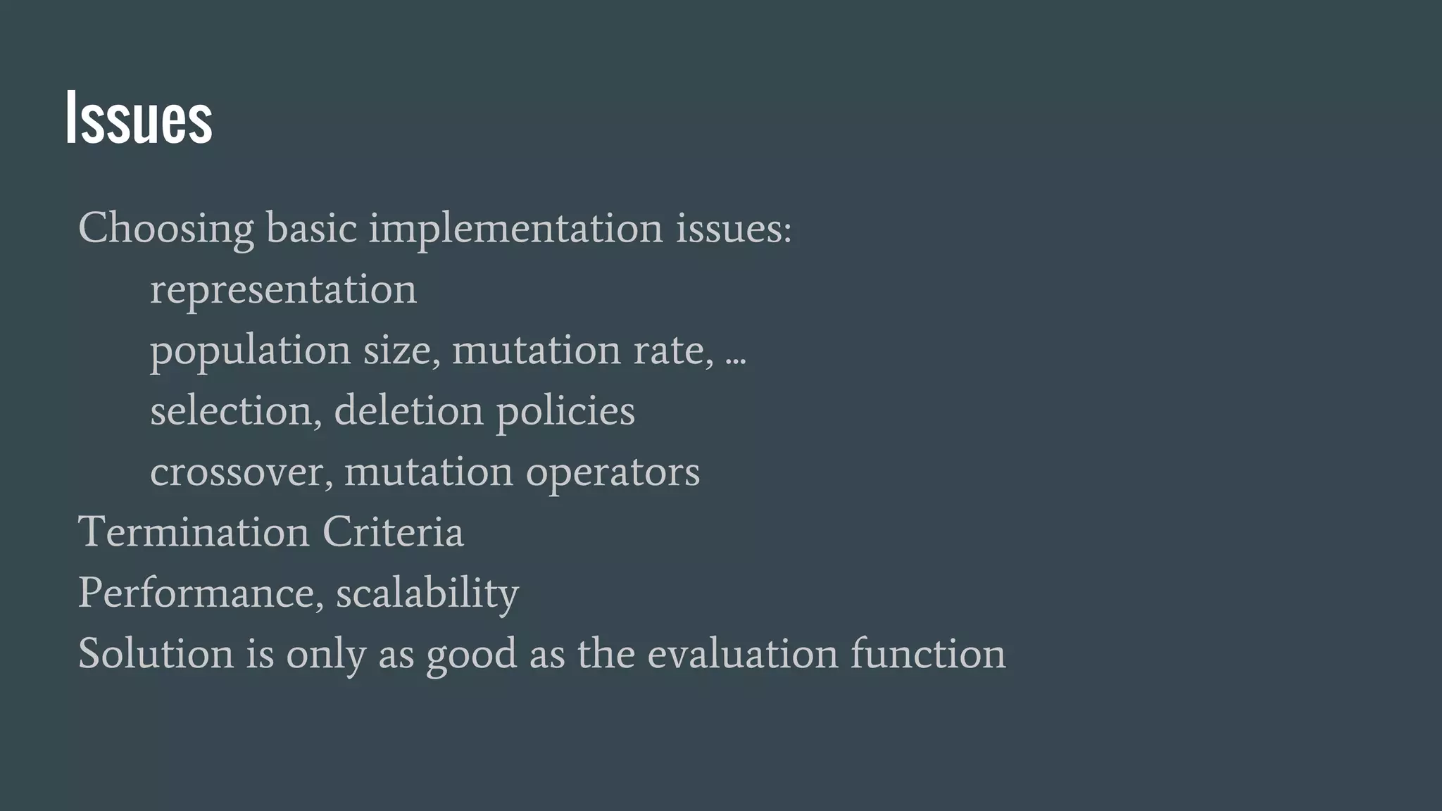 Issues Choosing basic implementation issues: representation population size, mutation rate, ... selection, deletion policies crossover, mutation operators Termination Criteria Performance, scalability Solution is only as good as the evaluation function 