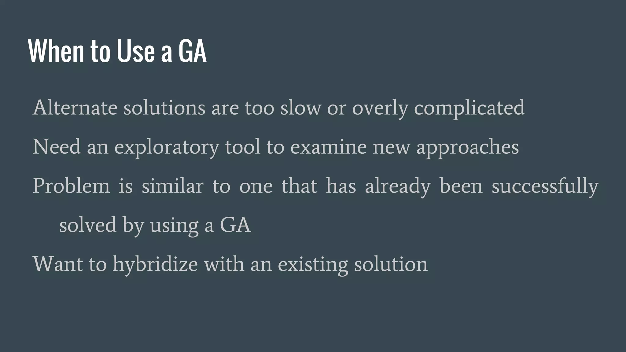 When to Use a GA Alternate solutions are too slow or overly complicated Need an exploratory tool to examine new approaches Problem is similar to one that has already been successfully solved by using a GA Want to hybridize with an existing solution 