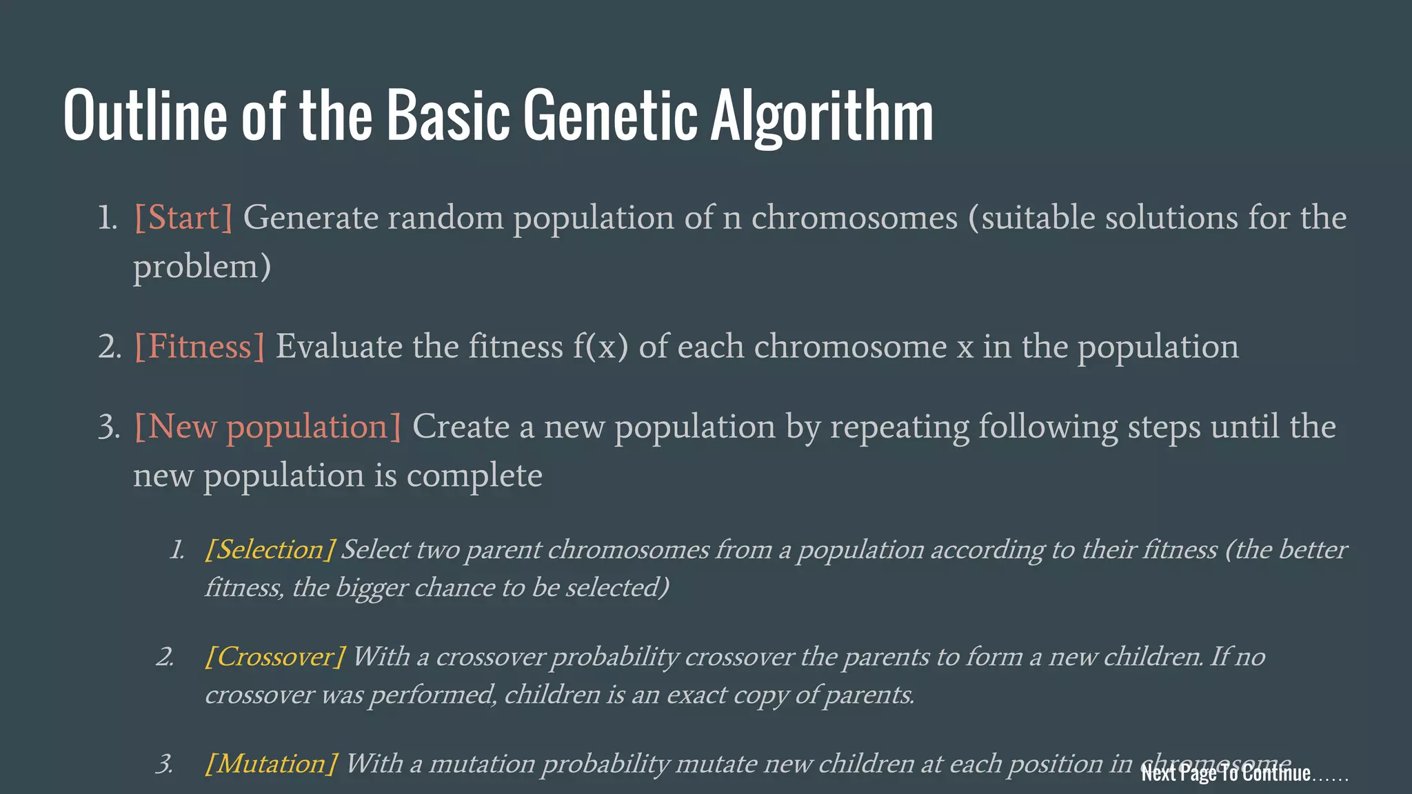 Outline of the Basic Genetic Algorithm 1. [Start] Generate random population of n chromosomes (suitable solutions for the problem) 2. [Fitness] Evaluate the fitness f(x) of each chromosome x in the population 3. [New population] Create a new population by repeating following steps until the new population is complete 1. [Selection] Select two parent chromosomes from a population according to their fitness (the better fitness, the bigger chance to be selected) 2. [Crossover] With a crossover probability crossover the parents to form a new children. If no crossover was performed, children is an exact copy of parents. 3. [Mutation] With a mutation probability mutate new children at each position in chromosomeNext Page To Continue…… 