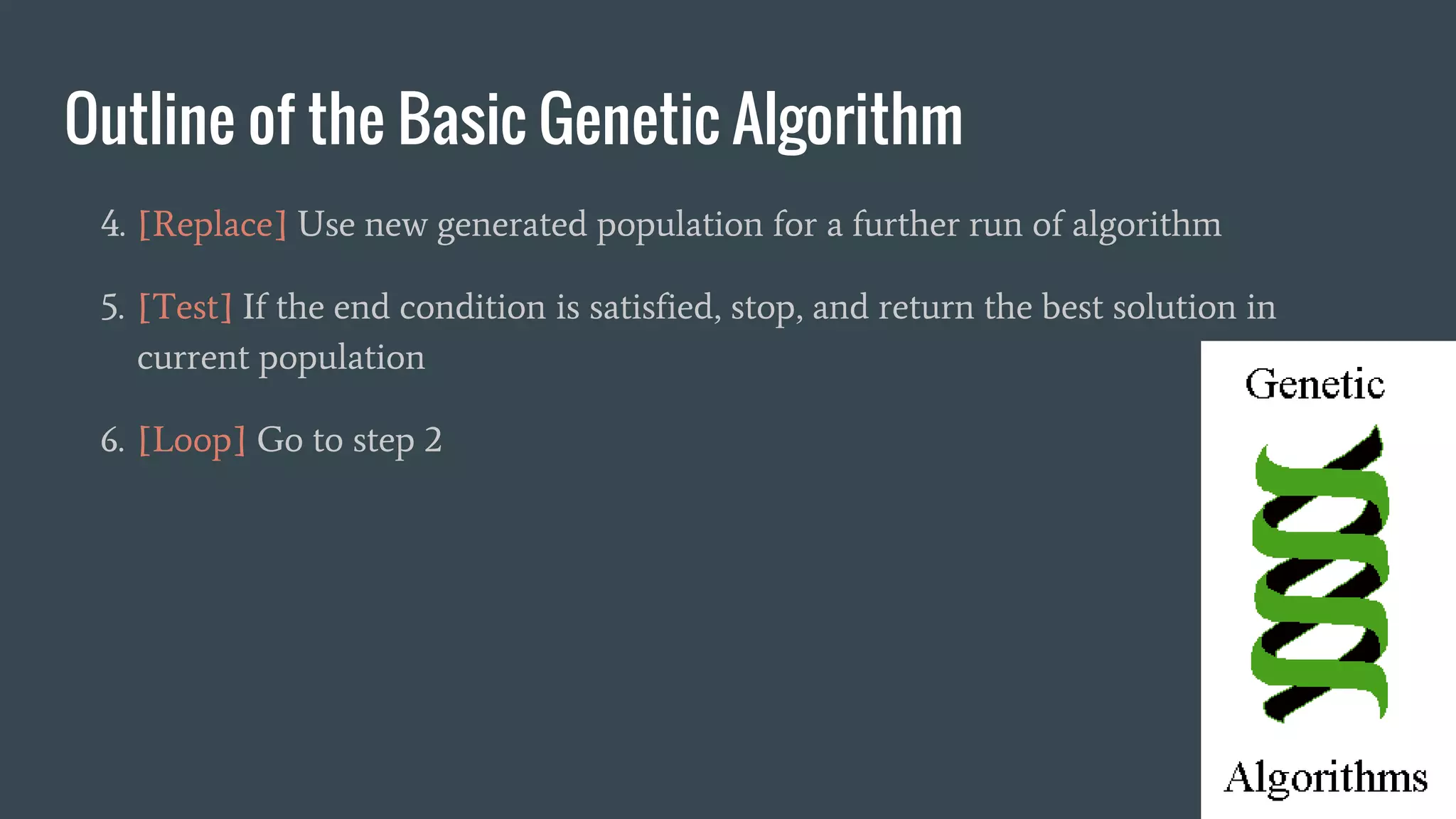 Outline of the Basic Genetic Algorithm 4. [Replace] Use new generated population for a further run of algorithm 5. [Test] If the end condition is satisfied, stop, and return the best solution in current population 6. [Loop] Go to step 2 