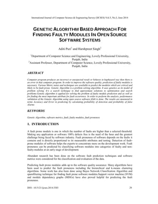 International Journal of Computer Science & Engineering Survey (IJCSES) Vol.5, No.3, June 2014
DOI : 10.5121/ijcses.2014.5303 29
GENETIC ALGORITHM BASED APPROACH FOR
FINDING FAULTY MODULES IN OPEN SOURCE
SOFTWARE SYSTEMS
Aditi Puri1
and Harshpreet Singh2
1
Department of Computer Science and Engineering, Lovely Professional University,
Punjab, India
2
Assistant Professor, Department of Computer Science, Lovely Professional University,
Punjab, India
ABSTRACT
Computer program produces an incorrect or unexpected result or behaves in haphazard way then there is
an error in that computer program. In order to improve the software quality, prediction of faulty modules is
necessary. Various Metric suites and techniques are available to predict the modules which are critical and
likely to be fault prone. Genetic Algorithm is a problem solving algorithm. It uses genetics as its model of
problem solving. It’s a search technique to find approximate solutions to optimization and search
problems.Genetic algorithm is applied for solving the problem of faulty module prediction and as well as
for finding the most important attribute for fault occurrence. In order to perform the analysis, performance
validation of the Genetic Algorithm using open source software jEdit is done. The results are measured in
terms Accuracy and Error in predicting by calculating probability of detection and probability of false
Alarms
KEYWORDS
Genetic Algorithm, software metrics, fault, faulty modules, fault proneness
1. INTRODUCTION
A fault prone module is one in which the number of faults are higher than a selected threshold.
Making any application or software 100% defects free is the need of the hour and the greatest
challenge being faced by software industry. Fault proneness of software depends on the faults it
contains and is directly proportional to its measurable attributes and testing. Detection of fault-
prone modules of software helps the experts to concentrate more on the development work. Fault
proneness can be predicted by classifying software modules into categories of faulty and non-
faulty modules at an early stage of development.
Abundant research has been done on the software fault prediction techniques and software
metrics were considered for the classification and evaluation of the data.
Predicting fault prone modules adds up to the software quality assurance. Many algorithms have
been used to predict the fault proneness including the hierarchical and k-means clustering
algorithms. Some work has also been done using Bayes Network Classification Algorithm and
spamfiltering technique for finding fault prone software modules.Support vector machine (SVM)
and module dependency graphs (MDGs) have also proved helpful for predicting the fault
proneness.
 