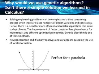 Why would we use genetic algorithms?
Isn’t there a simple solution we learned in
Calculus?
• Solving engineering problems can be complex and a time consuming
process when there are large numbers of design variables and constraints.
Hence, there is a need for more efficient and reliable algorithms that solve
such problems. The improvement of faster computer has given chance for
more robust and efficient optimization methods. Genetic algorithm is one
of these methods.
• Newton-Raphson and it’s many relatives and variants are based on the use
of local information
Perfect for a parabola
 