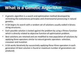 What is a Genetic Algorithm
• A genetic algorithm is a search and optimization method developed by
mimicking the evolutionary principles and chromosomal processing in natural
genetics.
• A GA begins its search with a random set of solutions usually coded in binary
string structures.
• Each possible solution is tested against the problem by using a fitness function
which is directly related to objective function of optimization problem.
• Best solutions are retained and are modified to new population of solutions by
applying three operators similar to natural genetic operators- selection,
crossover and mutation
• A GA works iteratively by successively applying these three operators in each
generation till best solution is found or maximum number of generations are
produced.
 