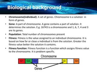 Biological background
• Chromosome(individual): A set of genes. Chromosome is a solution in
form of genes.
• Gene: A part of chromosome. A gene contains a part of solution. It
determines the solution. E.g. 16743 is a chromosome and 1, 6, 7, 4 and 3
are its genes.
• Population: Total number of chromosomes present
• Fitness: Fitness is the value assigned to an individual chromosome. It is
based on how far or close a individual is from the solution. Greater the
fitness value better the solution it contains.
• Fitness function: Fitness function is a function which assigns fitness value
to the chromosome. It is problem specific.
 
