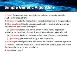 Simple Genetic Algorithm
1. [Start] Generate random population of n chromosomes(i.e suitable
solutions for the problem)
2. [Fitness] Evaluate the fitness f(x) of each chromosome x in the population.
3. [New population] Create a new population by repeating following steps
until the new population is complete.
(a) [Selection] Select two parent chromosomes from a population
according to their fitness(better fitness, greater chance to get selected)
(b) [Crossover]Perform crossover to form new offspring chromosomes.
(c) [Accepting]place new offspring in new population
4. [Replace] Use new generated population for a further run of the algorithm
5. [Test]If a solution is found that satisfies minimum criteria, stop, and return
the best solution in current population
6. [Loop]Go to step 2
 