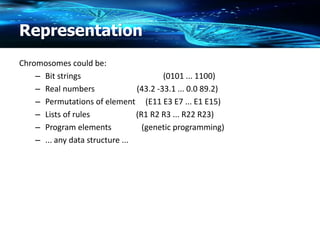 Representation
Chromosomes could be:
– Bit strings (0101 ... 1100)
– Real numbers (43.2 -33.1 ... 0.0 89.2)
– Permutations of element (E11 E3 E7 ... E1 E15)
– Lists of rules (R1 R2 R3 ... R22 R23)
– Program elements (genetic programming)
– ... any data structure ...
 