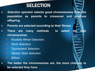 13SELECTION
 Selection operator selects good chromosomes from the
population as parents to crossover and produce
offspring
 Parents are selected according to their fitness
 There are many methods to select the best
chromosomes
1. Roulette Wheel Selection
2. Rank Selection
3. Tournament Selection
4. Steady State Selection
5. Elitism
 The better the chromosomes are, the more chances to
be selected they have
 