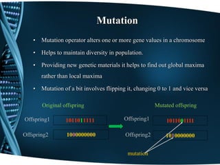 Mutation
• Mutation operator alters one or more gene values in a chromosome
• Helps to maintain diversity in population.
• Providing new genetic materials it helps to find out global maxima
rather than local maxima
• Mutation of a bit involves flipping it, changing 0 to 1 and vice versa
1011011111
1000000000Offspring2
Offspring1 Offspring1
Offspring2
1011001111
1010000000
mutation
Mutated offspringOriginal offspring
 