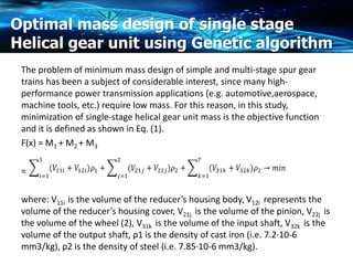 Optimal mass design of single stage
Helical gear unit using Genetic algorithm
The problem of minimum mass design of simple and multi-stage spur gear
trains has been a subject of considerable interest, since many high-
performance power transmission applications (e.g. automotive,aerospace,
machine tools, etc.) require low mass. For this reason, in this study,
minimization of single-stage helical gear unit mass is the objective function
and it is defined as shown in Eq. (1).
F(x) = M1 + M2 + M3
=
where: V11i is the volume of the reducer’s housing body, V12i represents the
volume of the reducer’s housing cover, V21j is the volume of the pinion, V22j is
the volume of the wheel (2), V31k is the volume of the input shaft, V32k is the
volume of the output shaft, ρ1 is the density of cast iron (i.e. 7.2·10-6
mm3/kg), ρ2 is the density of steel (i.e. 7.85·10-6 mm3/kg).
 