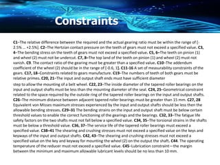 Constraints
C1–The relative difference between the required and the actual gearing ratio must be within the range of [-
2.5% … +2.5%]. C2–The Hertzian contact pressure on the teeth of gears must not exceed a specified value. C3,
4–The bending stress on the teeth of gears must not exceed a specified value. C5, 6–The teeth on pinion (1)
and wheel (2) must not be undercut. C7, 8–The top land of the teeth on pinion (1) and wheel (2) must not
vanish. C9. The contact ratio of the gearing must be greater than a specified value. C10–The addendum
coefficient of the wheel (2) should be in the range of [-0.6, 1]. C11-16 A set of measurability constraints of the
gears. C17, 18–Constraints related to gears manufacture. C19–The numbers of teeth of both gears must be
relative primes. C20, 21–The input and output shaft ends must have sufficient diameter
step to allow the mounting of a belt wheel. C22, 23–The inside diameter of the tapered roller bearings on the
input and output shafts must be less than the mounting diameter of the seal. C24, 25–Geometrical constraint
related to the space required by the outside ring of the tapered roller bearings on the input and output shafts.
C26–The minimum distance between adjacent tapered roller bearings must be greater than 15 mm. C27, 28
Equivalent von Misses maximum stresses experienced by the input and output shafts should be less then the
allowable bending stresses. C29–31 The bending strains on the input and output shaft must be below certain
threshold values to enable the correct functioning of the gearings and the bearings. C32, 33–The fatigue life
safety factors on the two shafts must not fall below a specified value. C34, 35–The torsional strains in the shafts
must be below a threshold value. C36, 37–The service life of the tapered roller bearings must exceed a
specified value. C38–41 The shearing and crushing stresses must not exceed a specified value on the keys and
keyways of the input and output shafts. C42, 43–The shearing and crushing stresses must not exceed a
specified value on the key and keyway for mounting the wheel (2) on the output the shaft. C44. The operating
temperature of the reducer must not exceed a specified value. C45–Lubrication constraint—the margin
between the minimum and maximum allowable lubricant levels should be no less than 10 mm.
 