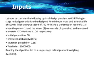 Let now us consider the following optimal design problem. A 6.3 kW single-
stage helical gear unit) is to be designed for minimum mass and a service life
of 8000 h, given an input speed of 750 RPM and a transmission ratio of 3.15;
when the pinion (1) and the wheel (2) were made of quenched and tempered
alloy steel 42CrMo4 and 41Cr4 respectively
• Initial population: 50;
• Crossover probability: 0.75;
• Mutation probability: 0.15;
• Total trials: 10000000
Running the algorithm led to a single-stage helical gear unit weighing
32.969 kg.
Inputs
 