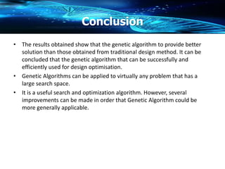 Conclusion
• The results obtained show that the genetic algorithm to provide better
solution than those obtained from traditional design method. It can be
concluded that the genetic algorithm that can be successfully and
efficiently used for design optimisation.
• Genetic Algorithms can be applied to virtually any problem that has a
large search space.
• It is a useful search and optimization algorithm. However, several
improvements can be made in order that Genetic Algorithm could be
more generally applicable.
 