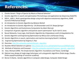 References:
1. Charles Darwin “Origin of Species by Means of Natural Selection”
2. Genetic algorithm in search and optimization:The technique and applications by Kalyanmoy Deb(IITK)
3. DEB K., JAIN S., Multi-speed gearbox design using multi-objective evolutionary algorithms, ASME
Journal of Mechanical Design
4. An Introduction to Genetic Algorithm by Melanie Michell
5. An Introduction to Genetic Algorithm by S.N.Shivanandan and S.N. Deepa,Springer
6. Genetic Algorithms and Evolutionary Computation by Adam Marczyk
7. Comparison of genetic algorithm amd particle swarm optimisation” by Dr. Karl O. Jones
8. Neural Networks, Fuzzy Logic, And Genetic Algorithm:by S.Rajasekaran and G.A.Vijayalakshmi Pai
9. Genetic Algorithm and Engineering Optimization by Mitsuo Gen and Runwei Cheng
10. Genetic Algorithms-in search, optimisation and machine learning by David E. Goldberg
11. Engineering Optimization by Singiresu S. Rao
12. Overview: http://en.wikipedia.org/wiki/Genetic_algorithm
13. Roulette-Wheel Selection at a glance: http://www.edc.ncl.ac.uk/highlight/rhjanuary2007g02.php/
14. Methods of Selection and Crossover : http://en.wikipedia.org/wiki/Crossover_(genetic_algorithm)
15. Vose, Michael (1999). The Simple Genetic Algorithm: Foundations and Theory. Cambridge
16. Optimal mass design of single stage helical gear unit using genetic algorithms-Ovidiu buiga, Claudiu-
Ovidiu popa(Proceedings of romanian academy)
17. Renner G Ekarta , Genetic algorithms in computer aided design, Computer-Aided Design
 