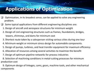 Applications of Optimization
 Optimization, in its broadest sense, can be applied to solve any engineering
problem.
 Some typical applications from different engineering disciplines are:
1. Design of aircraft and aerospace structures for minimum weight
2. Design of civil engineering structures such as frames, foundations, bridges,
towers, chimneys, and dams for minimum cost
3. Shortest route taken by a salesperson visiting various cities during one tour
4. Minimum-weight or minimum stress design for automobile components.
5. Design of pumps, turbines, and heat transfer equipment for maximum efficiency
6. Allocation of resources among several activities to maximize the benefit
7. Design of optimum pipeline networks for process industries
8. Selection of machining conditions in metal-cutting processes for minimum
production cost
9. Optimum design of linkages, cams, gears, machine tools, and other mechanical
components
 