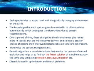 INTRODUCTION
• Each species tries to adapt itself with the gradually changing environment
on the earth.
• The knowledge that each species gains is encoded in its chromosomes
automatically, which undergoes transformations due to genetic
recombinations.
• Over a period of time, these changes to the chromosomes give rise to
more fit species that are more likely to survive, and so have a greater
chance of passing their improved characteristics on to future generations.
• Otherwise the species may get extinct.
• Genetic Algorithm is search technique that mimics the process of natural
evolution and helps us to find out the fittest solution of a problem exactly
the same way simulating selection, crossover, mutation etc.
• Often it is used in optimization and search problems.
 