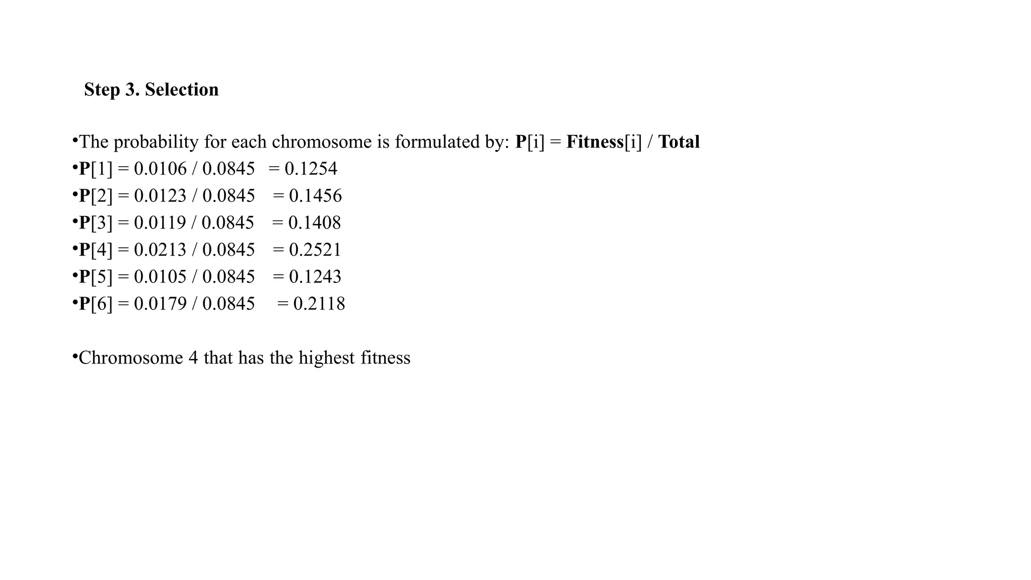 Step 3. Selection
•The probability for each chromosome is formulated by: P[i] = Fitness[i] / Total
•P[1] = 0.0106 / 0.0845 = 0.1254
•P[2] = 0.0123 / 0.0845 = 0.1456
•P[3] = 0.0119 / 0.0845 = 0.1408
•P[4] = 0.0213 / 0.0845 = 0.2521
•P[5] = 0.0105 / 0.0845 = 0.1243
•P[6] = 0.0179 / 0.0845 = 0.2118
•Chromosome 4 that has the highest fitness
 