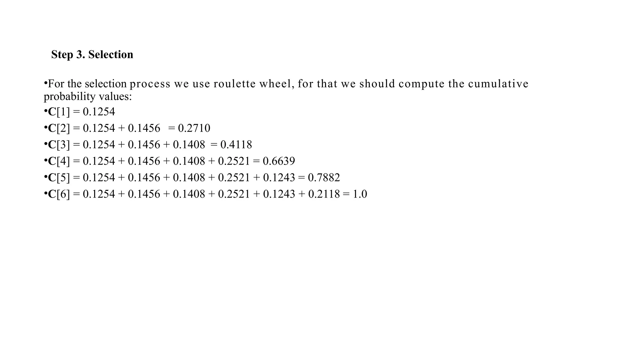 Step 3. Selection
•For the selection process we use roulette wheel, for that we should compute the cumulative
probability values:
•C[1] = 0.1254
•C[2] = 0.1254 + 0.1456 = 0.2710
•C[3] = 0.1254 + 0.1456 + 0.1408 = 0.4118
•C[4] = 0.1254 + 0.1456 + 0.1408 + 0.2521 = 0.6639
•C[5] = 0.1254 + 0.1456 + 0.1408 + 0.2521 + 0.1243 = 0.7882
•C[6] = 0.1254 + 0.1456 + 0.1408 + 0.2521 + 0.1243 + 0.2118 = 1.0
 