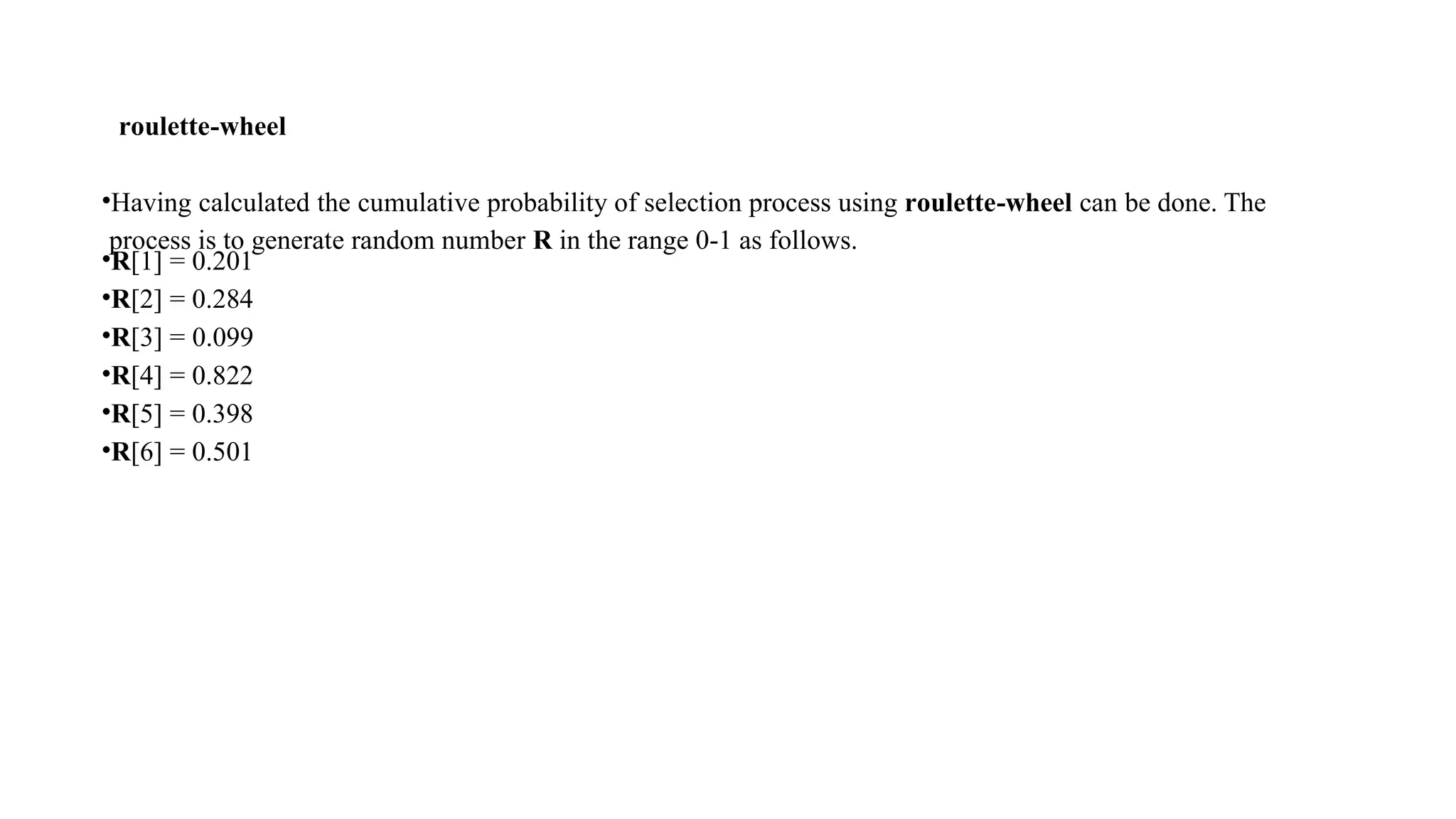 roulette-wheel
•Having calculated the cumulative probability of selection process using roulette-wheel can be done. The
process is to generate random number R in the range 0-1 as follows.
•R[1] = 0.201
•R[2] = 0.284
•R[3] = 0.099
•R[4] = 0.822
•R[5] = 0.398
•R[6] = 0.501
 
