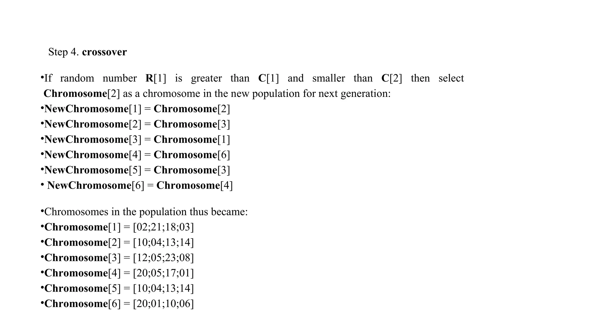 Step 4. crossover
•If random number R[1] is greater than C[1] and smaller than C[2] then select
Chromosome[2] as a chromosome in the new population for next generation:
•NewChromosome[1] = Chromosome[2]
•NewChromosome[2] = Chromosome[3]
•NewChromosome[3] = Chromosome[1]
•NewChromosome[4] = Chromosome[6]
•NewChromosome[5] = Chromosome[3]
• NewChromosome[6] = Chromosome[4]
•Chromosomes in the population thus became:
•Chromosome[1] = [02;21;18;03]
•Chromosome[2] = [10;04;13;14]
•Chromosome[3] = [12;05;23;08]
•Chromosome[4] = [20;05;17;01]
•Chromosome[5] = [10;04;13;14]
•Chromosome[6] = [20;01;10;06]
 