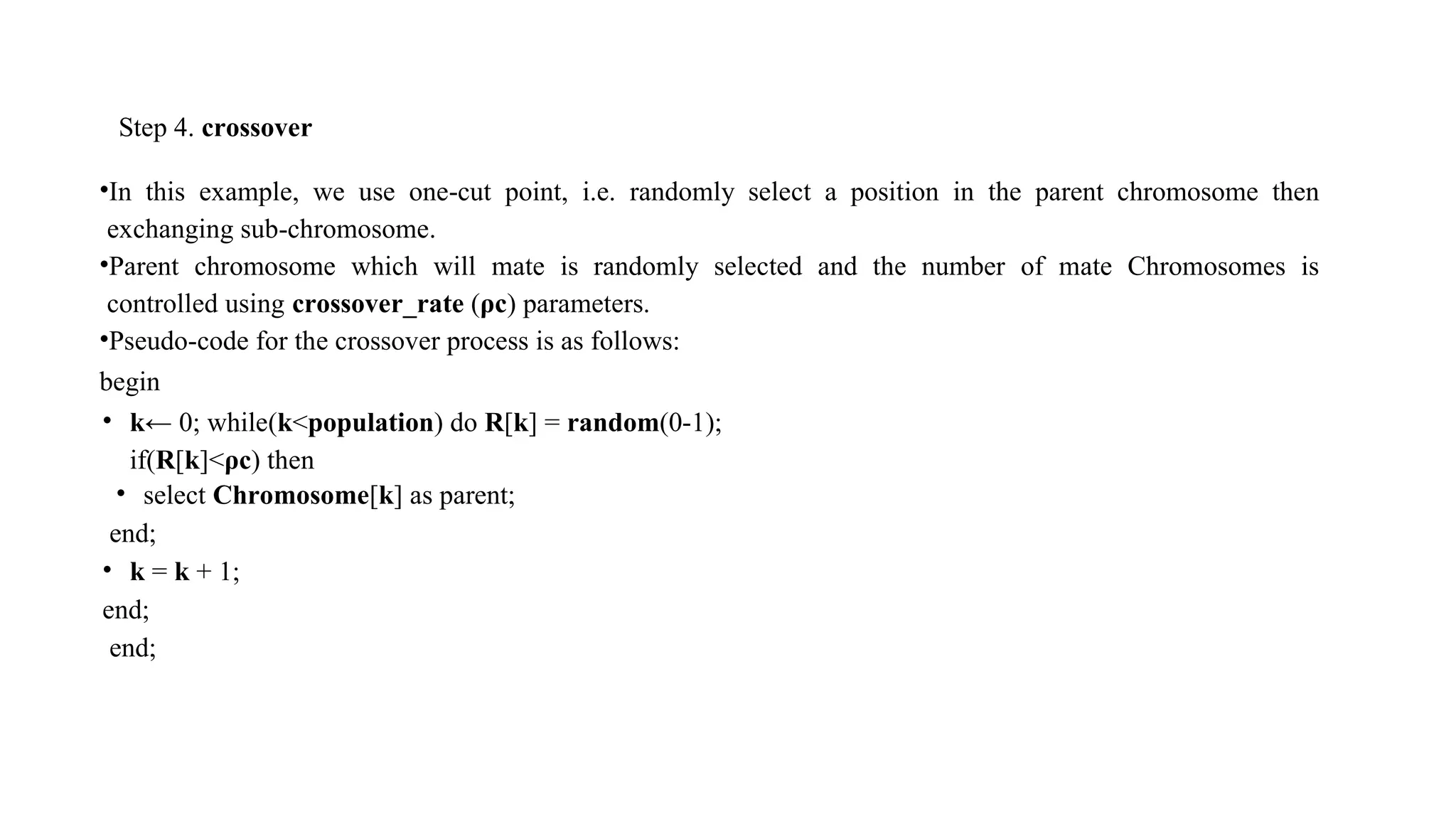 Step 4. crossover
•In this example, we use one-cut point, i.e. randomly select a position in the parent chromosome then
exchanging sub-chromosome.
•Parent chromosome which will mate is randomly selected and the number of mate Chromosomes is
controlled using crossover_rate (ρc) parameters.
•Pseudo-code for the crossover process is as follows:
begin
• k← 0; while(k<population) do R[k] = random(0-1);
if(R[k]<ρc) then
• select Chromosome[k] as parent;
end;
• k = k + 1;
end;
end;
 