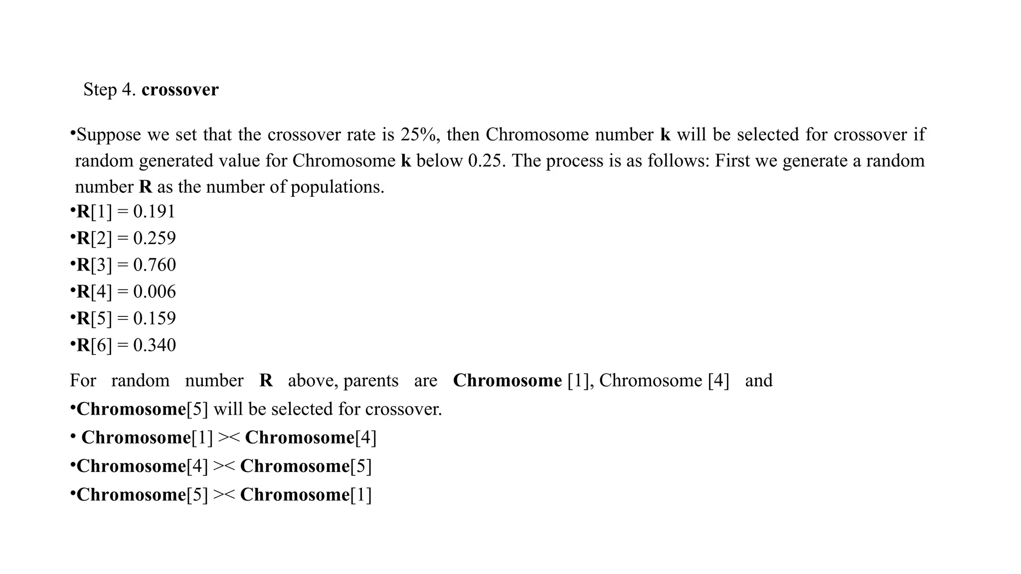 Step 4. crossover
•Suppose we set that the crossover rate is 25%, then Chromosome number k will be selected for crossover if
random generated value for Chromosome k below 0.25. The process is as follows: First we generate a random
number R as the number of populations.
•R[1] = 0.191
•R[2] = 0.259
•R[3] = 0.760
•R[4] = 0.006
•R[5] = 0.159
•R[6] = 0.340
For random number R above, parents are Chromosome [1], Chromosome [4] and
•Chromosome[5] will be selected for crossover.
• Chromosome[1] >< Chromosome[4]
•Chromosome[4] >< Chromosome[5]
•Chromosome[5] >< Chromosome[1]
 
