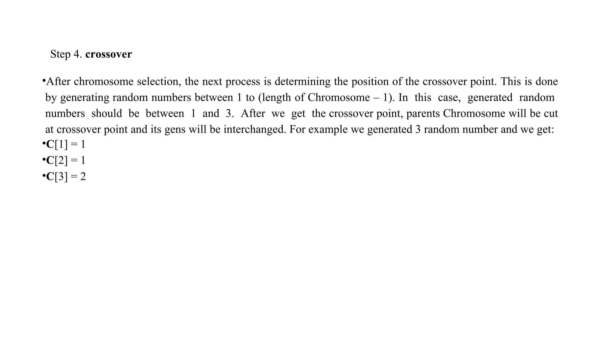 Step 4. crossover
•After chromosome selection, the next process is determining the position of the crossover point. This is done
by generating random numbers between 1 to (length of Chromosome – 1). In this case, generated random
numbers should be between 1 and 3. After we get the crossover point, parents Chromosome will be cut
at crossover point and its gens will be interchanged. For example we generated 3 random number and we get:
•C[1] = 1
•C[2] = 1
•C[3] = 2
 