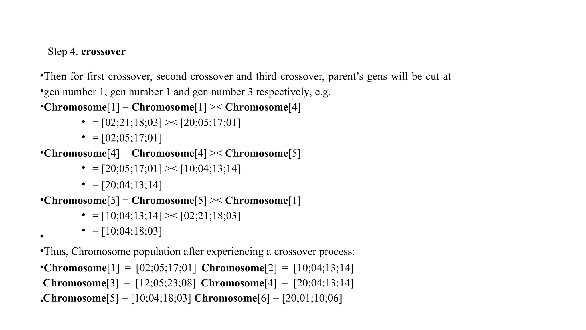 Step 4. crossover
•Then for first crossover, second crossover and third crossover, parent’s gens will be cut at
•gen number 1, gen number 1 and gen number 3 respectively, e.g.
•Chromosome[1] = Chromosome[1] >< Chromosome[4]
• = [02;21;18;03] >< [20;05;17;01]
• = [02;05;17;01]
•Chromosome[4] = Chromosome[4] >< Chromosome[5]
• = [20;05;17;01] >< [10;04;13;14]
• = [20;04;13;14]
•Chromosome[5] = Chromosome[5] >< Chromosome[1]
• = [10;04;13;14] >< [02;21;18;03]
• = [10;04;18;03]
•
•Thus, Chromosome population after experiencing a crossover process:
•Chromosome[1] = [02;05;17;01] Chromosome[2] = [10;04;13;14]
Chromosome[3] = [12;05;23;08] Chromosome[4] = [20;04;13;14]
Chromosome[5] = [10;04;18;03] Chromosome[6] = [20;01;10;06]
•
 